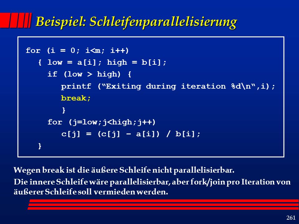 261 Beispiel: Schleifenparallelisierung for (i = 0; i<m; i++) { low = a[i]; high = b[i]; if (low > high) { printf (Exiting during iteration %d\n,i); break; } for (j=low;j<high;j++) c[j] = (c[j] – a[i]) / b[i]; } Wegen break ist die äußere Schleife nicht parallelisierbar.