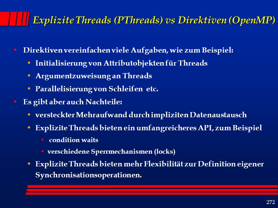 272 Explizite Threads (PThreads) vs Direktiven (OpenMP) Direktiven vereinfachen viele Aufgaben, wie zum Beispiel: Initialisierung von Attributobjekten für Threads Argumentzuweisung an Threads Parallelisierung von Schleifen etc.