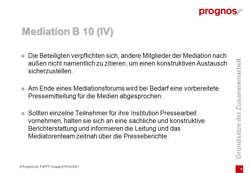 8 © Prognos AG, PGPPT-Vorlage EDV Mediation B 10 (IV) Die Beteiligten verpflichten sich, andere Mitglieder der Mediation nach außen nicht namentlich zu zitieren, um einen konstruktiven Austausch sicherzustellen.