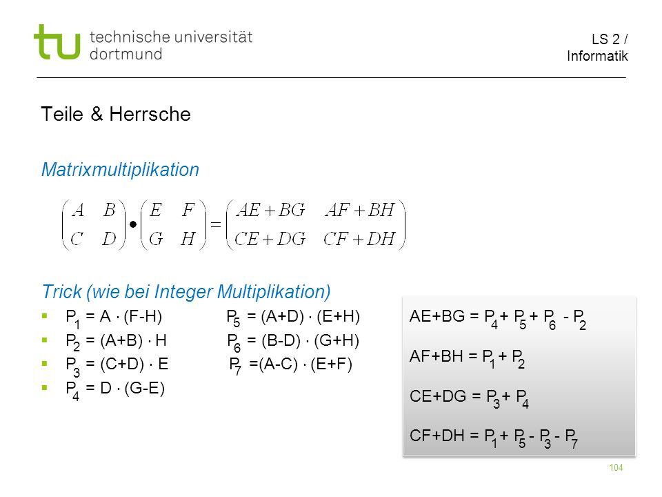 LS 2 / Informatik 104 Teile & Herrsche Matrixmultiplikation Trick (wie bei Integer Multiplikation) P = A (F-H) P = (A+D) (E+H) P = (A+B) H P = (B-D) (G+H) P = (C+D) E P =(A-C) (E+F) P = D (G-E) AE+BG = P + P + P - P AF+BH = P + P CE+DG = P + P CF+DH = P + P - P - P AE+BG = P + P + P - P AF+BH = P + P CE+DG = P + P CF+DH = P + P - P - P