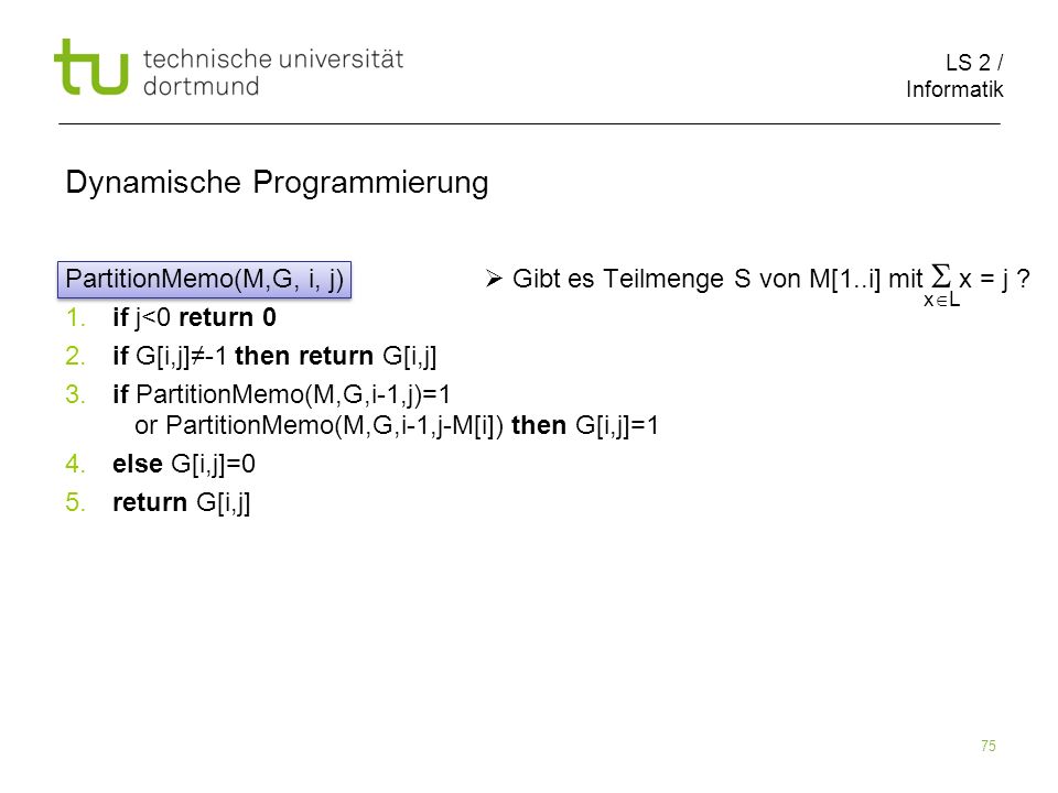 LS 2 / Informatik 75 Dynamische Programmierung PartitionMemo(M,G, i, j) Gibt es Teilmenge S von M[1..i] mit x = j .