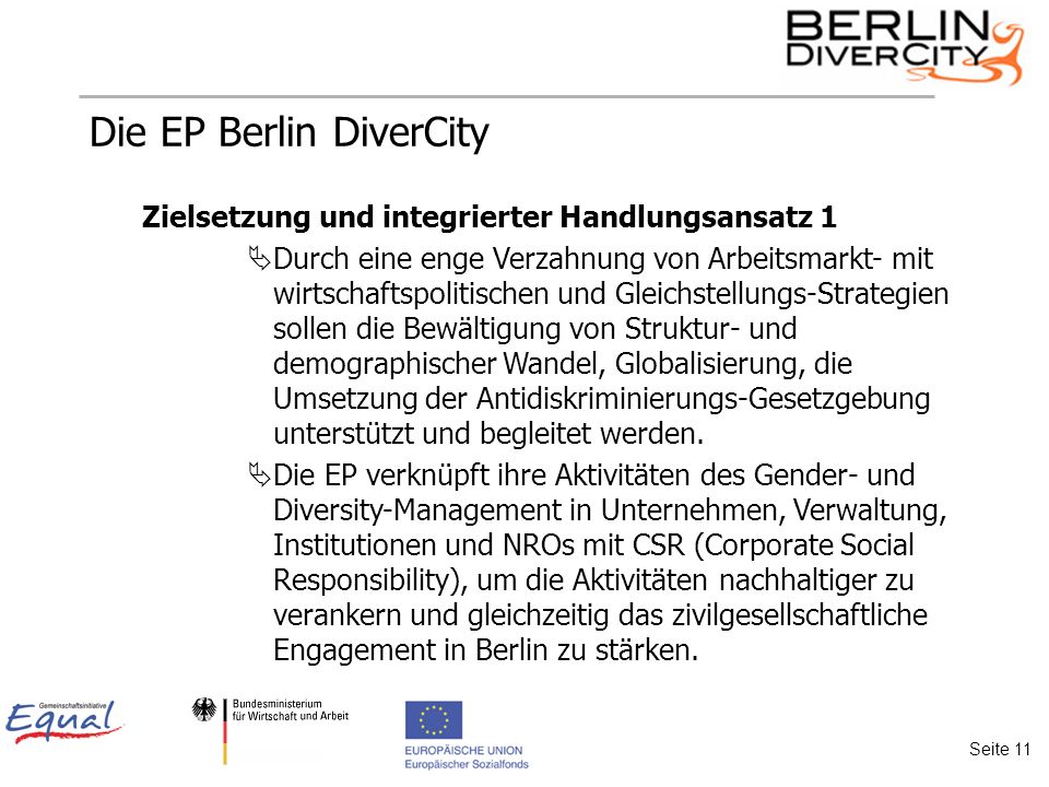 Die EP Berlin DiverCity Zielsetzung und integrierter Handlungsansatz 1 Durch eine enge Verzahnung von Arbeitsmarkt- mit wirtschaftspolitischen und Gleichstellungs-Strategien sollen die Bewältigung von Struktur- und demographischer Wandel, Globalisierung, die Umsetzung der Antidiskriminierungs-Gesetzgebung unterstützt und begleitet werden.