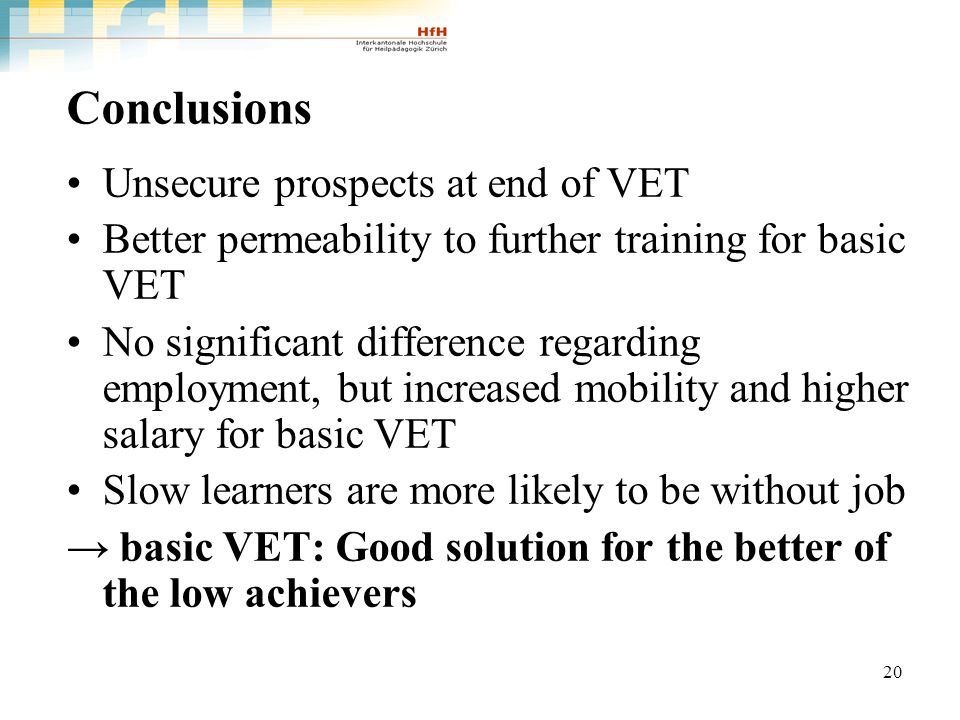 20 Conclusions Unsecure prospects at end of VET Better permeability to further training for basic VET No significant difference regarding employment, but increased mobility and higher salary for basic VET Slow learners are more likely to be without job basic VET: Good solution for the better of the low achievers