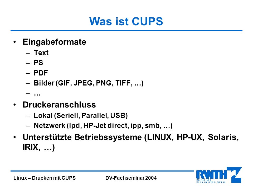 Linux – Drucken mit CUPS DV-Fachseminar 2004 Was ist CUPS Eingabeformate –Text –PS –PDF –Bilder (GIF, JPEG, PNG, TIFF, …) –… Druckeranschluss –Lokal (Seriell, Parallel, USB) –Netzwerk (lpd, HP-Jet direct, ipp, smb, …) Unterstützte Betriebssysteme (LINUX, HP-UX, Solaris, IRIX, …)