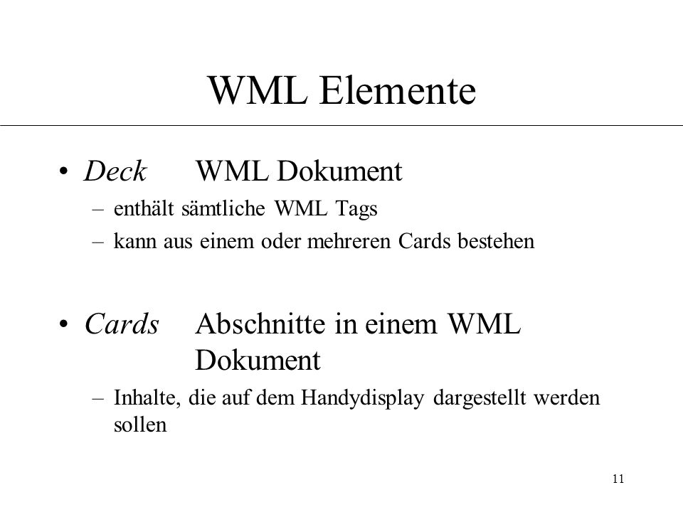 11 WML Elemente Deck WML Dokument –enthält sämtliche WML Tags –kann aus einem oder mehreren Cards bestehen Cards Abschnitte in einem WML Dokument –Inhalte, die auf dem Handydisplay dargestellt werden sollen