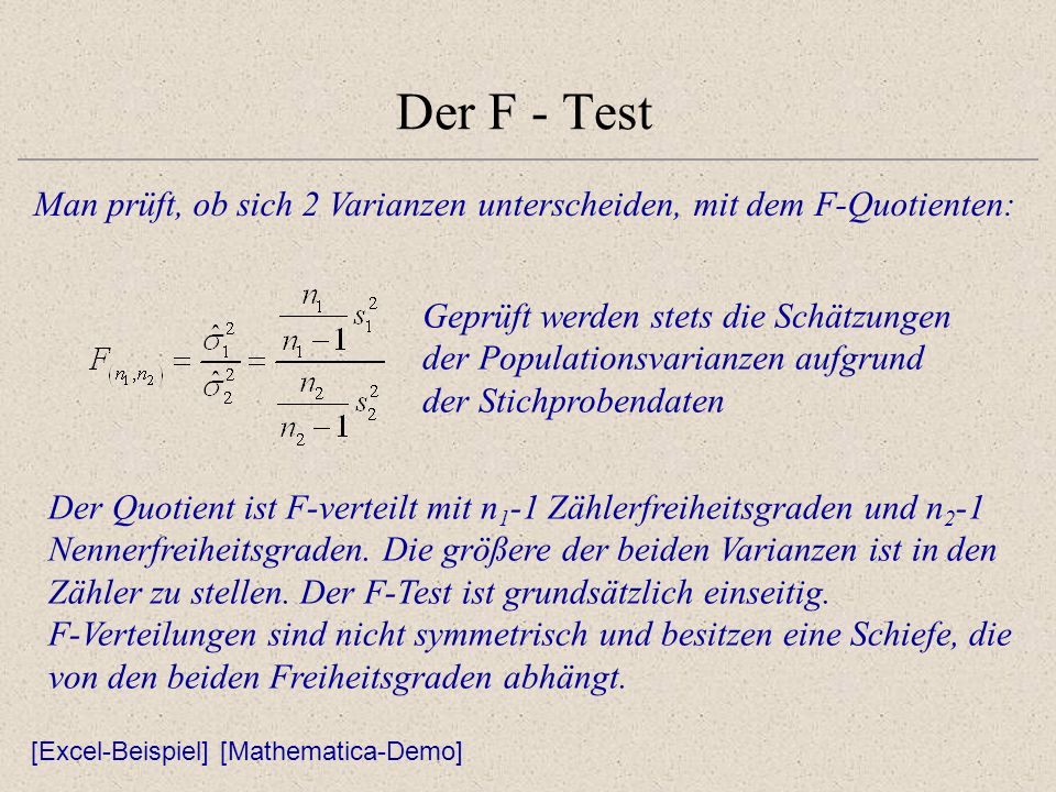 Der F - Test Man prüft, ob sich 2 Varianzen unterscheiden, mit dem F-Quotienten: Geprüft werden stets die Schätzungen der Populationsvarianzen aufgrund der Stichprobendaten [Excel-Beispiel] Der Quotient ist F-verteilt mit n 1 -1 Zählerfreiheitsgraden und n 2 -1 Nennerfreiheitsgraden.