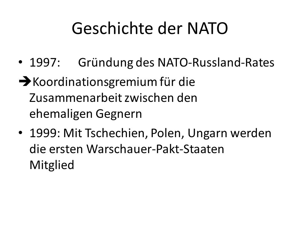 Geschichte der NATO 1997:Gründung des NATO-Russland-Rates Koordinationsgremium für die Zusammenarbeit zwischen den ehemaligen Gegnern 1999: Mit Tschechien, Polen, Ungarn werden die ersten Warschauer-Pakt-Staaten Mitglied