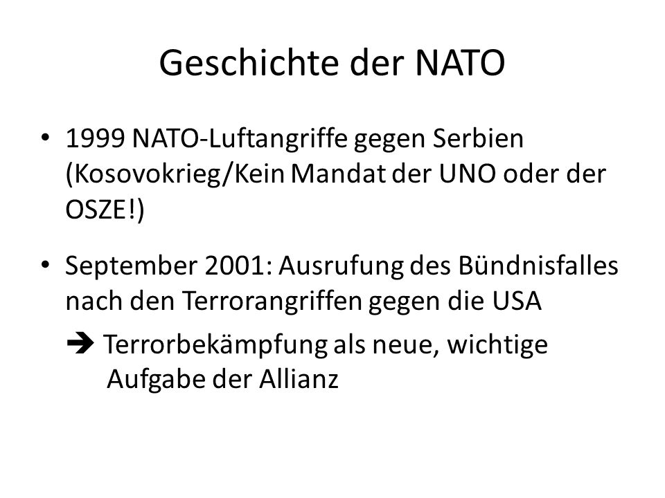 Geschichte der NATO 1999 NATO-Luftangriffe gegen Serbien (Kosovokrieg/Kein Mandat der UNO oder der OSZE!) September 2001: Ausrufung des Bündnisfalles nach den Terrorangriffen gegen die USA Terrorbekämpfung als neue, wichtige Aufgabe der Allianz