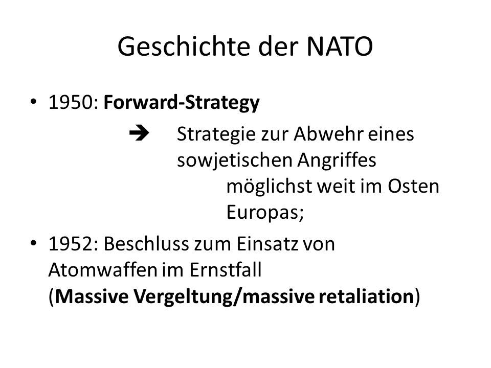 Geschichte der NATO 1950: Forward-Strategy Strategie zur Abwehr eines sowjetischen Angriffes möglichst weit im Osten Europas; 1952: Beschluss zum Einsatz von Atomwaffen im Ernstfall (Massive Vergeltung/massive retaliation)