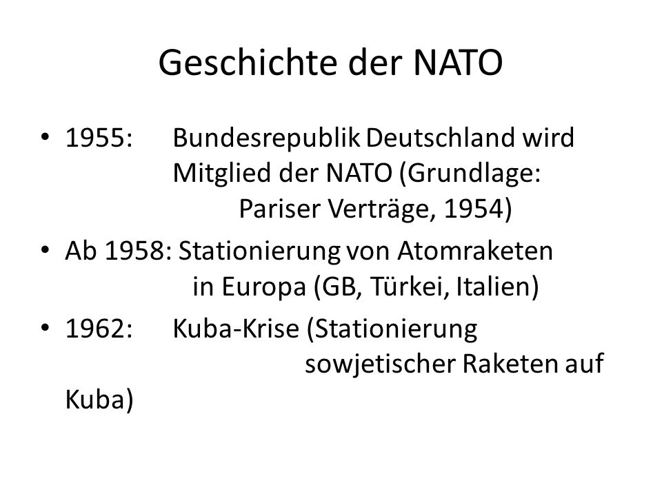 Geschichte der NATO 1955:Bundesrepublik Deutschland wird Mitglied der NATO (Grundlage: Pariser Verträge, 1954) Ab 1958: Stationierung von Atomraketen in Europa (GB, Türkei, Italien) 1962: Kuba-Krise (Stationierung sowjetischer Raketen auf Kuba)