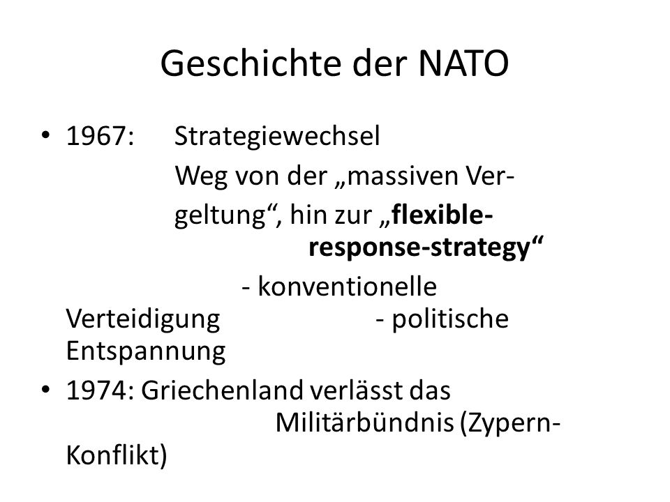 Geschichte der NATO 1967:Strategiewechsel Weg von der massiven Ver- geltung, hin zur flexible- response-strategy - konventionelle Verteidigung- politische Entspannung 1974: Griechenland verlässt das Militärbündnis (Zypern- Konflikt)