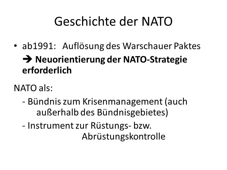 Geschichte der NATO ab1991: Auflösung des Warschauer Paktes Neuorientierung der NATO-Strategie erforderlich NATO als: - Bündnis zum Krisenmanagement (auch außerhalb des Bündnisgebietes) - Instrument zur Rüstungs- bzw.