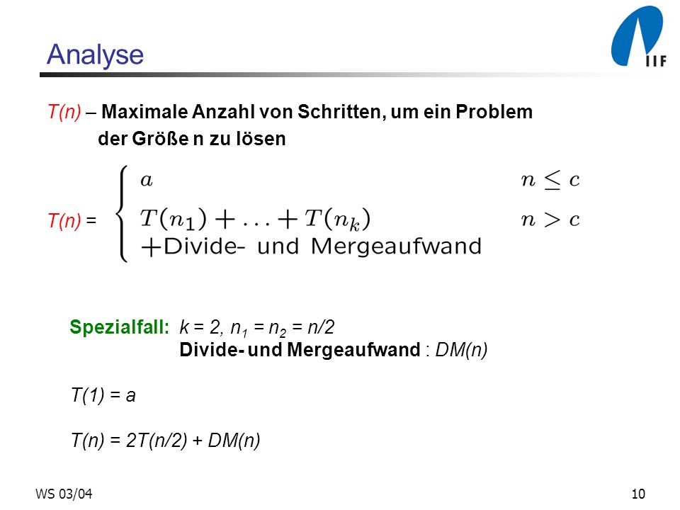 10WS 03/04 Analyse T(n) – Maximale Anzahl von Schritten, um ein Problem der Größe n zu lösen T(n) = Spezialfall: k = 2, n 1 = n 2 = n/2 Divide- und Mergeaufwand : DM(n) T(1) = a T(n) = 2T(n/2) + DM(n)