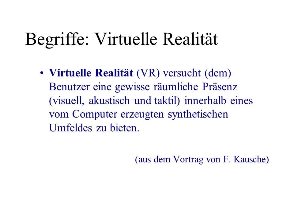 Begriffe: Virtuelle Realität Virtuelle Realität (VR) versucht (dem) Benutzer eine gewisse räumliche Präsenz (visuell, akustisch und taktil) innerhalb eines vom Computer erzeugten synthetischen Umfeldes zu bieten.