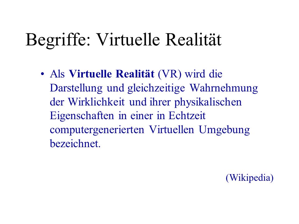 Begriffe: Virtuelle Realität Als Virtuelle Realität (VR) wird die Darstellung und gleichzeitige Wahrnehmung der Wirklichkeit und ihrer physikalischen Eigenschaften in einer in Echtzeit computergenerierten Virtuellen Umgebung bezeichnet.