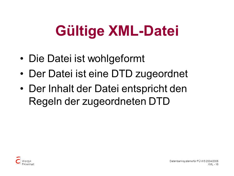 Worzyk FH Anhalt Datenbanksysteme für FÜ WS 2004/2005 XML - 16 Gültige XML-Datei Die Datei ist wohlgeformt Der Datei ist eine DTD zugeordnet Der Inhalt der Datei entspricht den Regeln der zugeordneten DTD