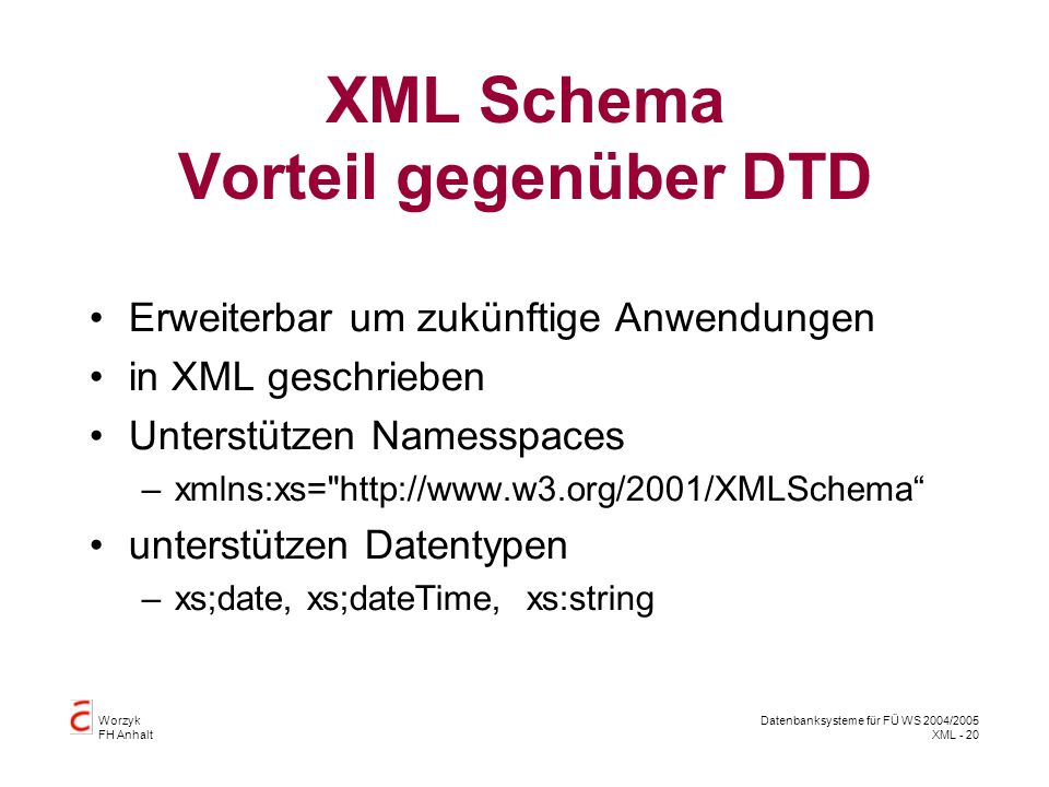 Worzyk FH Anhalt Datenbanksysteme für FÜ WS 2004/2005 XML - 20 XML Schema Vorteil gegenüber DTD Erweiterbar um zukünftige Anwendungen in XML geschrieben Unterstützen Namesspaces –xmlns:xs=   unterstützen Datentypen –xs;date, xs;dateTime, xs:string