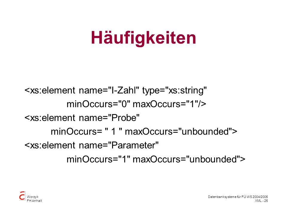 Worzyk FH Anhalt Datenbanksysteme für FÜ WS 2004/2005 XML - 25 Häufigkeiten <xs:element name= I-Zahl type= xs:string minOccurs= 0 maxOccurs= 1 /> <xs:element name= Probe minOccurs= 1 maxOccurs= unbounded > <xs:element name= Parameter minOccurs= 1 maxOccurs= unbounded >