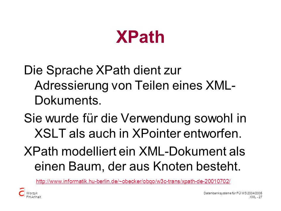 Worzyk FH Anhalt Datenbanksysteme für FÜ WS 2004/2005 XML - 27 XPath Die Sprache XPath dient zur Adressierung von Teilen eines XML- Dokuments.