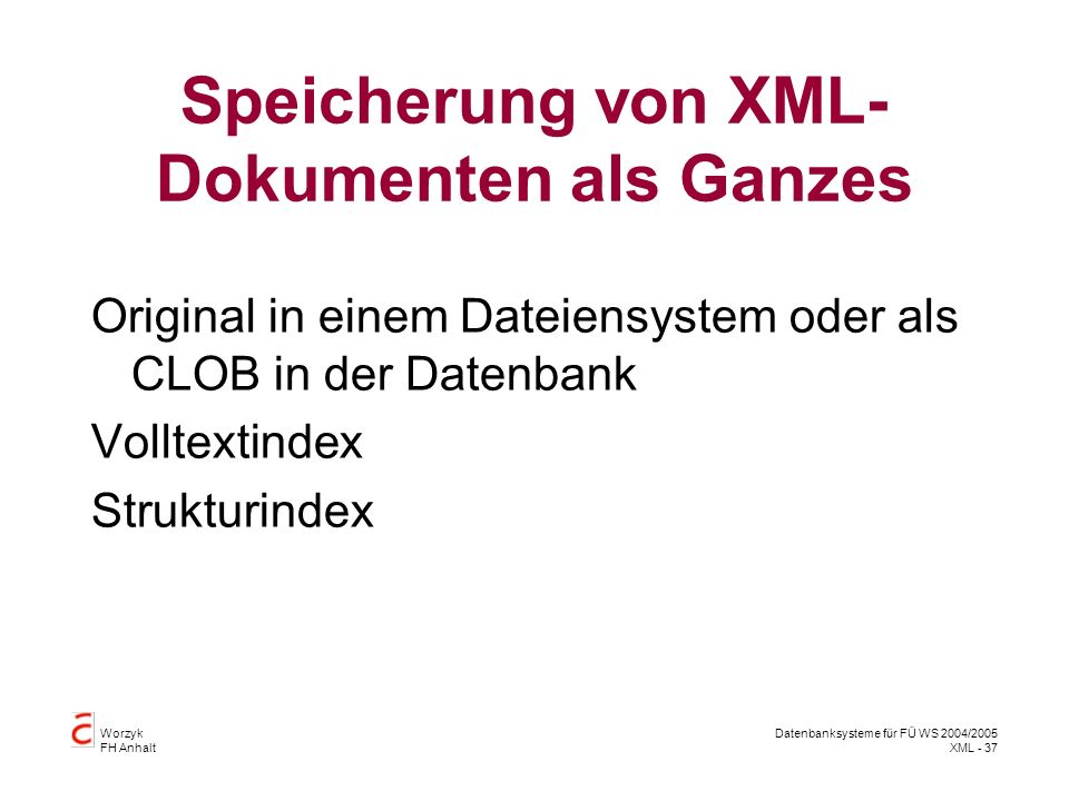 Worzyk FH Anhalt Datenbanksysteme für FÜ WS 2004/2005 XML - 37 Speicherung von XML- Dokumenten als Ganzes Original in einem Dateiensystem oder als CLOB in der Datenbank Volltextindex Strukturindex