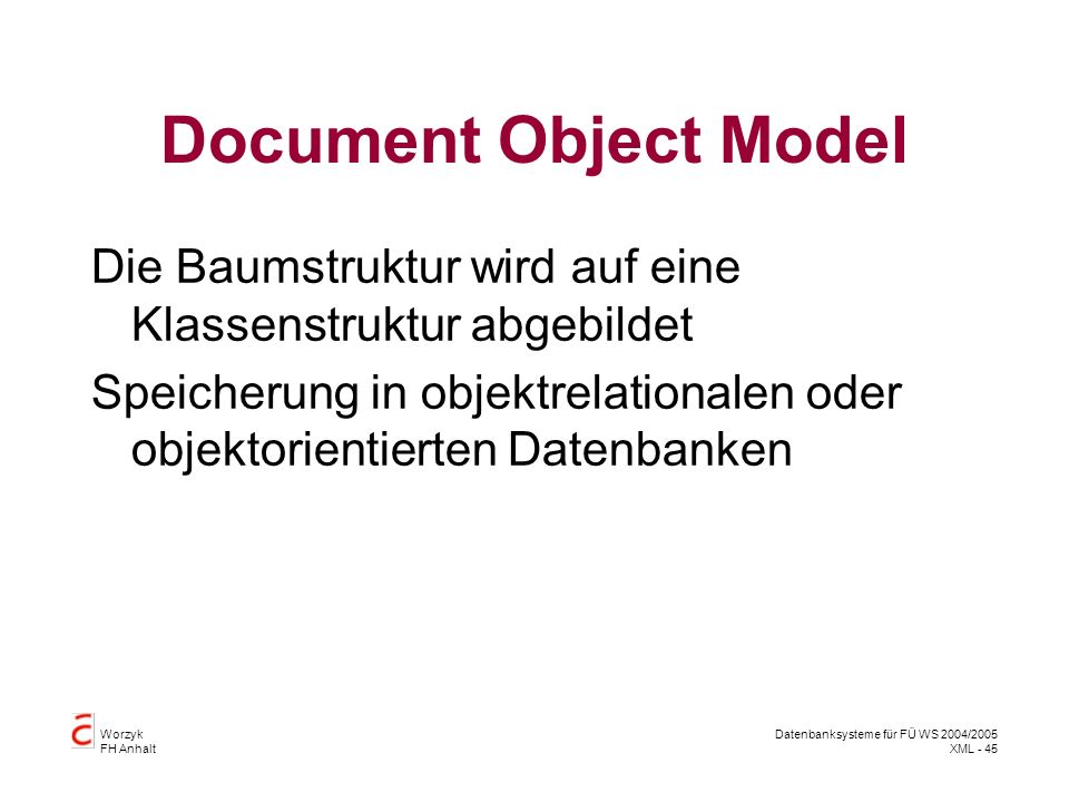 Worzyk FH Anhalt Datenbanksysteme für FÜ WS 2004/2005 XML - 45 Document Object Model Die Baumstruktur wird auf eine Klassenstruktur abgebildet Speicherung in objektrelationalen oder objektorientierten Datenbanken