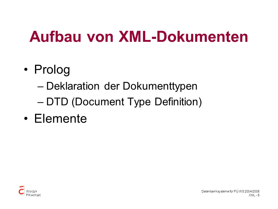 Worzyk FH Anhalt Datenbanksysteme für FÜ WS 2004/2005 XML - 5 Aufbau von XML-Dokumenten Prolog –Deklaration der Dokumenttypen –DTD (Document Type Definition) Elemente