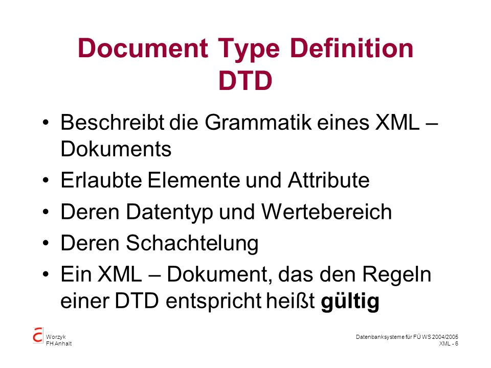 Worzyk FH Anhalt Datenbanksysteme für FÜ WS 2004/2005 XML - 6 Document Type Definition DTD Beschreibt die Grammatik eines XML – Dokuments Erlaubte Elemente und Attribute Deren Datentyp und Wertebereich Deren Schachtelung Ein XML – Dokument, das den Regeln einer DTD entspricht heißt gültig