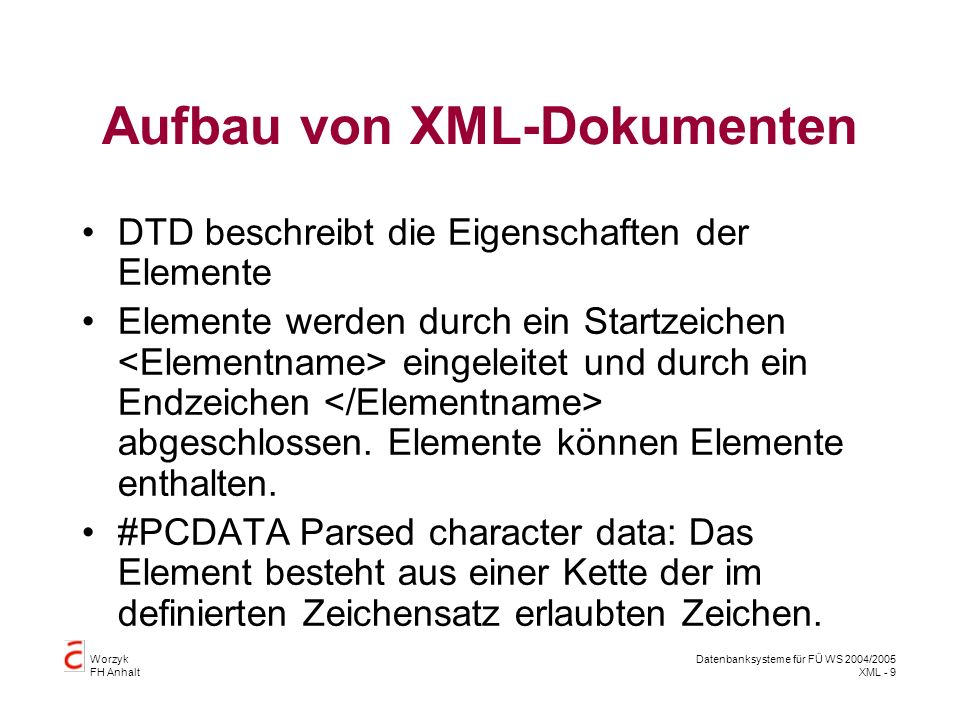 Worzyk FH Anhalt Datenbanksysteme für FÜ WS 2004/2005 XML - 9 Aufbau von XML-Dokumenten DTD beschreibt die Eigenschaften der Elemente Elemente werden durch ein Startzeichen eingeleitet und durch ein Endzeichen abgeschlossen.