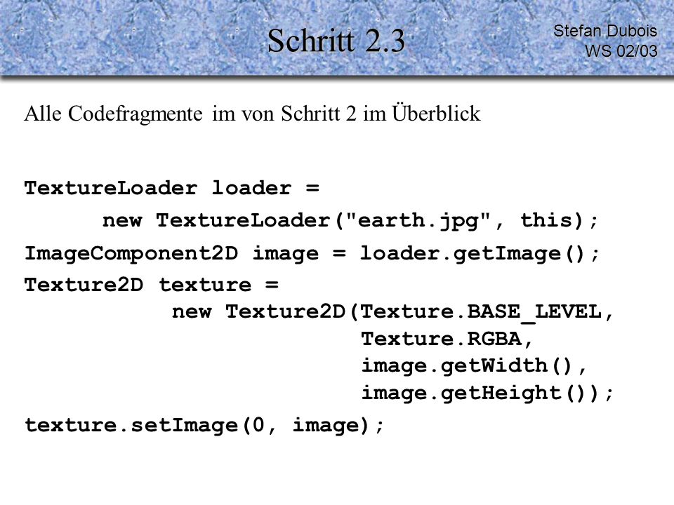 Schritt 2.3 Alle Codefragmente im von Schritt 2 im Überblick TextureLoader loader = new TextureLoader( earth.jpg , this); ImageComponent2D image = loader.getImage(); Texture2D texture = new Texture2D(Texture.BASE_LEVEL, Texture.RGBA, image.getWidth(), image.getHeight()); texture.setImage(0, image); Stefan Dubois WS 02/03
