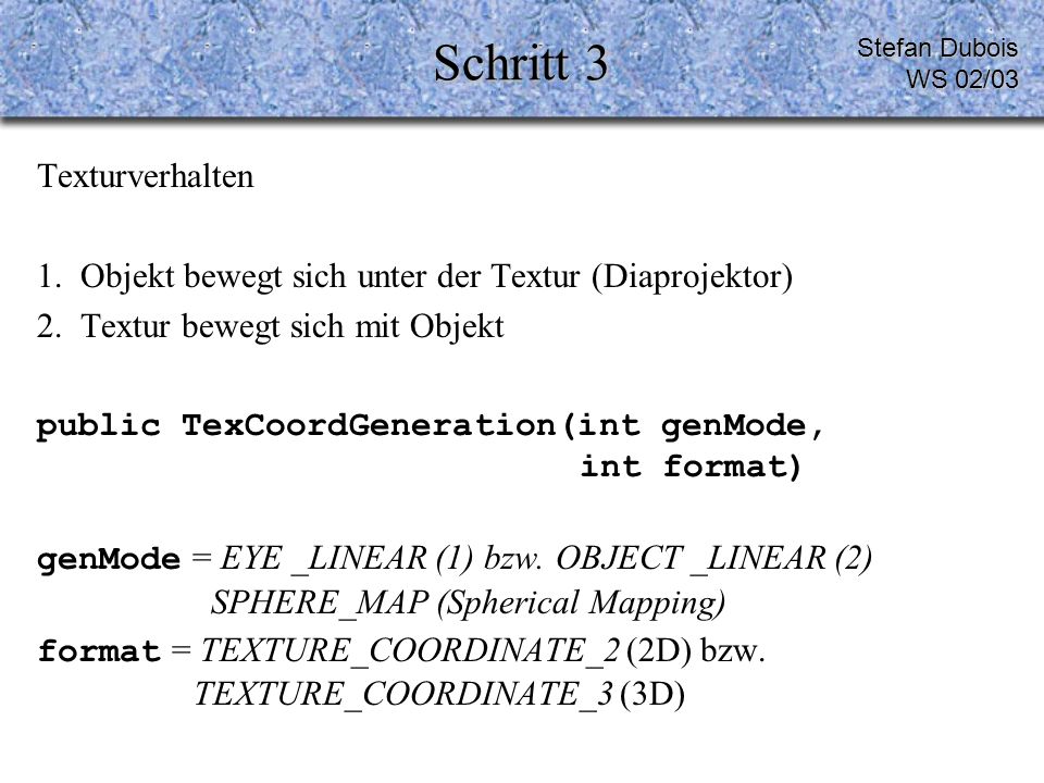 Schritt 3 Texturverhalten 1.Objekt bewegt sich unter der Textur (Diaprojektor) 2.Textur bewegt sich mit Objekt public TexCoordGeneration(int genMode, int format) genMode = EYE _LINEAR (1) bzw.