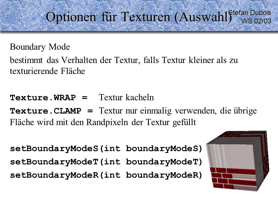 Optionen für Texturen (Auswahl) Boundary Mode bestimmt das Verhalten der Textur, falls Textur kleiner als zu texturierende Fläche Texture.WRAP = Textur kacheln Texture.CLAMP = Textur nur einmalig verwenden, die übrige Fläche wird mit den Randpixeln der Textur gefüllt setBoundaryModeS(int boundaryModeS) setBoundaryModeT(int boundaryModeT) setBoundaryModeR(int boundaryModeR) Stefan Dubois WS 02/03