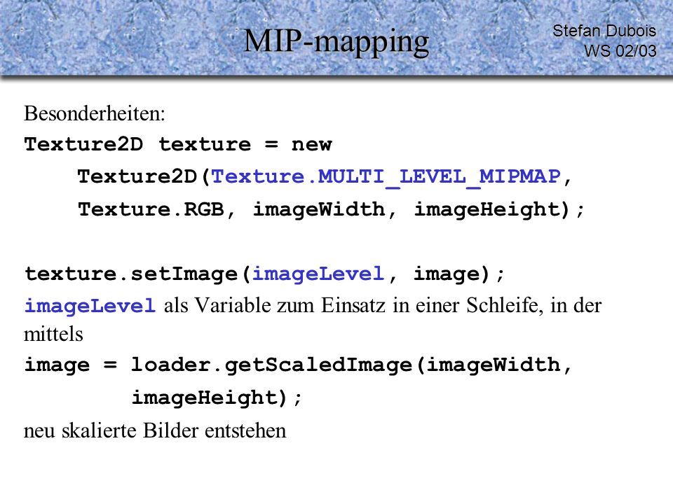 MIP-mapping Besonderheiten: Texture2D texture = new Texture2D(Texture.MULTI_LEVEL_MIPMAP, Texture.RGB, imageWidth, imageHeight); texture.setImage(imageLevel, image); imageLevel als Variable zum Einsatz in einer Schleife, in der mittels image = loader.getScaledImage(imageWidth, imageHeight); neu skalierte Bilder entstehen Stefan Dubois WS 02/03