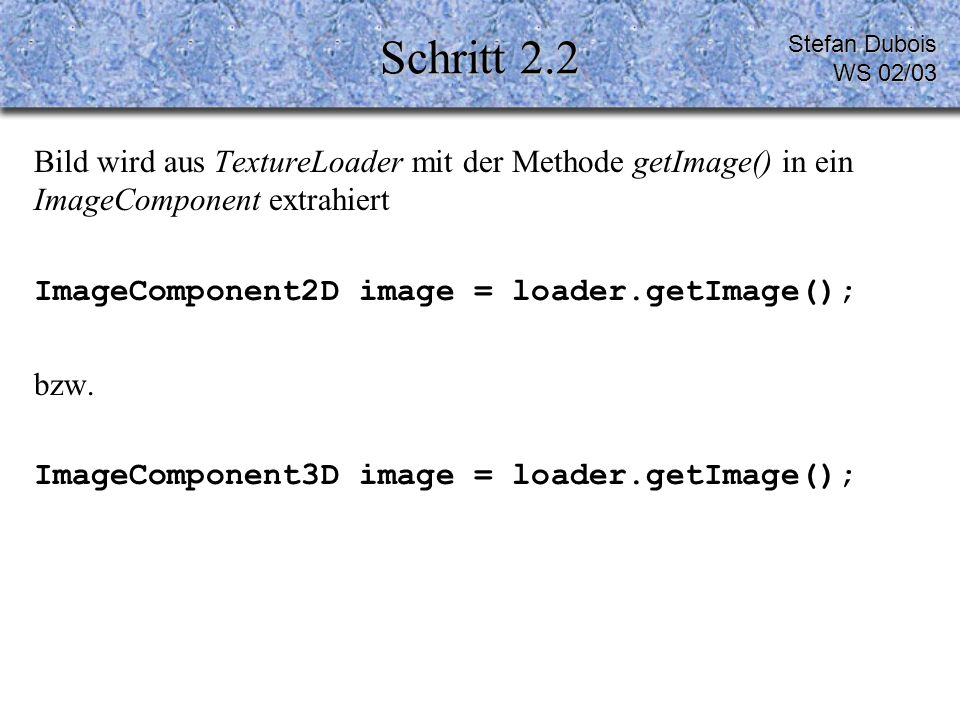 Schritt 2.2 Bild wird aus TextureLoader mit der Methode getImage() in ein ImageComponent extrahiert ImageComponent2D image = loader.getImage(); bzw.