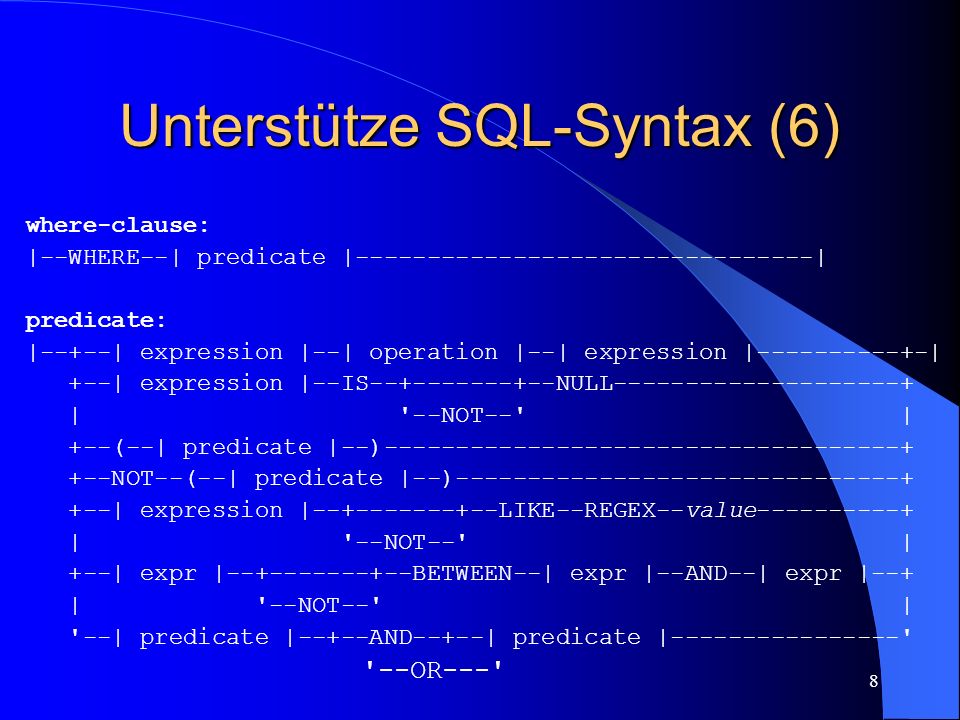 8 Unterstütze SQL-Syntax (6) where-clause: |--WHERE--| predicate | | predicate: |--+--| expression |--| operation |--| expression | | +--| expression |--IS NULL | --NOT-- | +--(--| predicate |--) NOT--(--| predicate |--) | expression | LIKE--REGEX--value | --NOT-- | +--| expr | BETWEEN--| expr |--AND--| expr |--+ | --NOT-- | --| predicate |--+--AND--+--| predicate | OR---