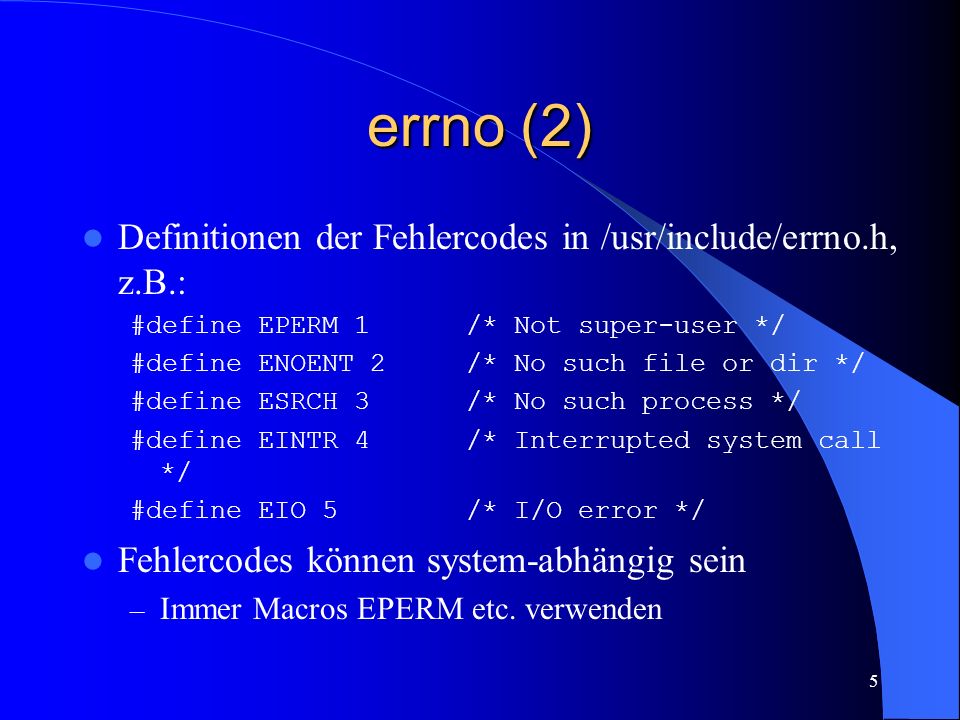 5 errno (2) Definitionen der Fehlercodes in /usr/include/errno.h, z.B.: #define EPERM 1 /* Not super-user */ #define ENOENT 2 /* No such file or dir */ #define ESRCH 3 /* No such process */ #define EINTR 4 /* Interrupted system call */ #define EIO 5 /* I/O error */ Fehlercodes können system-abhängig sein – Immer Macros EPERM etc.