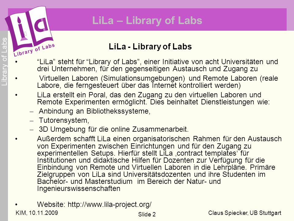 Library of Labs KIM, Claus Spiecker, UB Stuttgart Slide 2 LiLa – Library of Labs LiLa - Library of Labs LiLa steht für Library of Labs, einer Initiative von acht Universitäten und drei Unternehmen, für den gegenseitigen Austausch und Zugang zu Virtuellen Laboren (Simulationsumgebungen) und Remote Laboren (reale Labore, die ferngesteuert über das Internet kontrolliert werden) LiLa erstellt ein Poral, das den Zugang zu den virtuellen Laboren und Remote Experimenten ermöglicht.