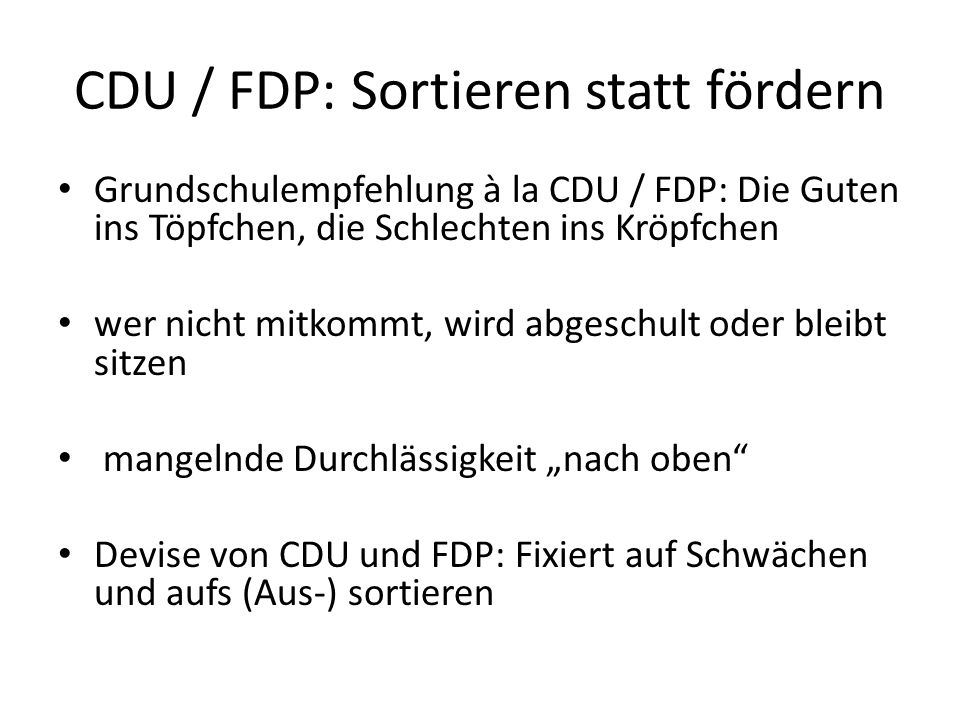 CDU / FDP: Sortieren statt fördern Grundschulempfehlung à la CDU / FDP: Die Guten ins Töpfchen, die Schlechten ins Kröpfchen wer nicht mitkommt, wird abgeschult oder bleibt sitzen mangelnde Durchlässigkeit nach oben Devise von CDU und FDP: Fixiert auf Schwächen und aufs (Aus-) sortieren