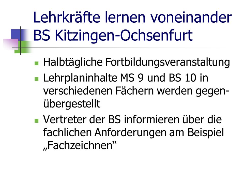 Lehrkräfte lernen voneinander BS Kitzingen-Ochsenfurt Halbtägliche Fortbildungsveranstaltung Lehrplaninhalte MS 9 und BS 10 in verschiedenen Fächern werden gegen- übergestellt Vertreter der BS informieren über die fachlichen Anforderungen am Beispiel Fachzeichnen