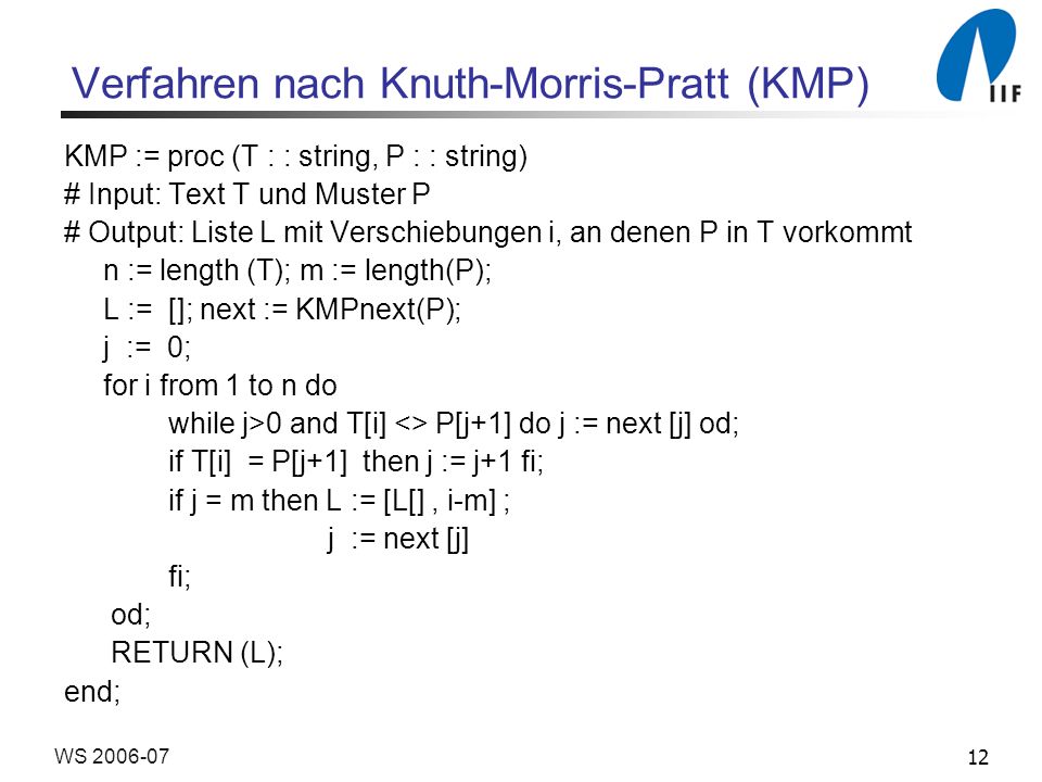 12WS Verfahren nach Knuth-Morris-Pratt (KMP) KMP := proc (T : : string, P : : string) # Input: Text T und Muster P # Output: Liste L mit Verschiebungen i, an denen P in T vorkommt n := length (T); m := length(P); L := []; next := KMPnext(P); j := 0; for i from 1 to n do while j>0 and T[i] <> P[j+1] do j := next [j] od; if T[i] = P[j+1] then j := j+1 fi; if j = m then L := [L[], i-m] ; j := next [j] fi; od; RETURN (L); end;