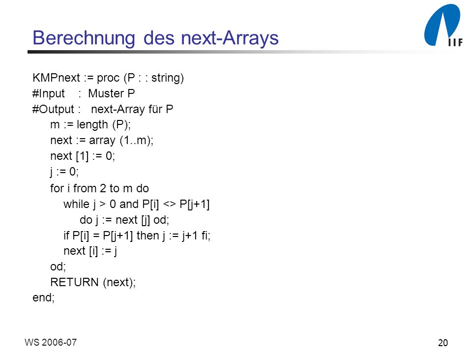 20WS Berechnung des next-Arrays KMPnext := proc (P : : string) #Input : Muster P #Output : next-Array für P m := length (P); next := array (1..m); next [1] := 0; j := 0; for i from 2 to m do while j > 0 and P[i] <> P[j+1] do j := next [j] od; if P[i] = P[j+1] then j := j+1 fi; next [i] := j od; RETURN (next); end;