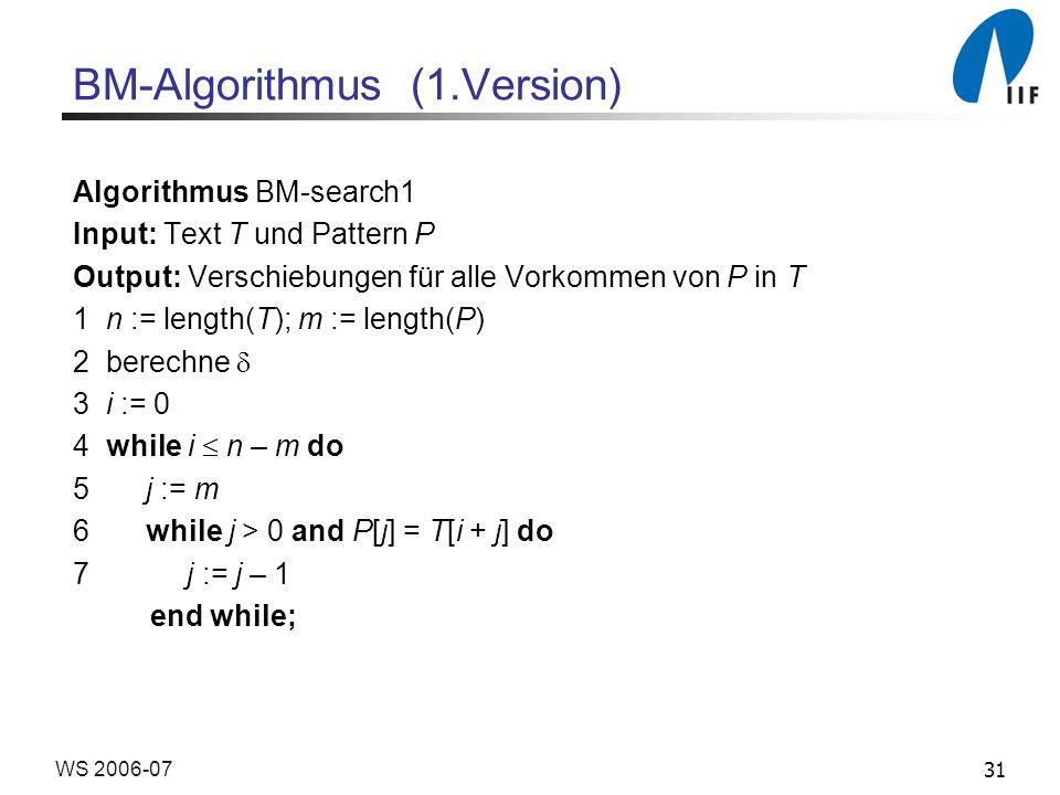 31WS BM-Algorithmus (1.Version) Algorithmus BM-search1 Input: Text T und Pattern P Output: Verschiebungen für alle Vorkommen von P in T 1 n := length(T); m := length(P) 2 berechne 3 i := 0 4 while i n – m do 5 j := m 6 while j > 0 and P[j] = T[i + j] do 7 j := j – 1 end while;