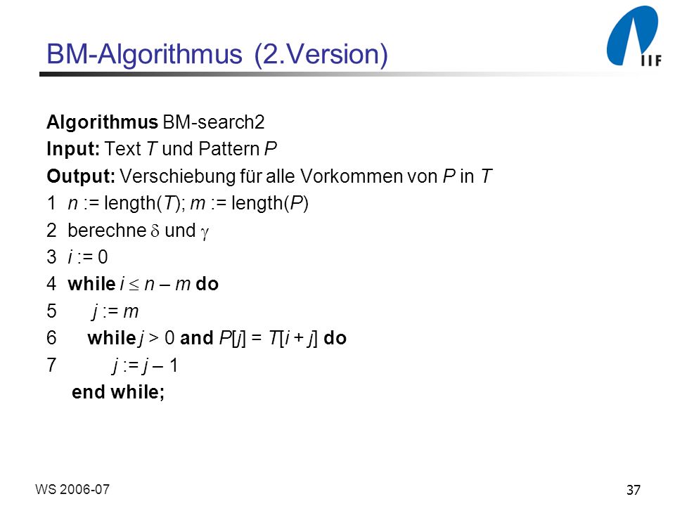 37WS BM-Algorithmus (2.Version) Algorithmus BM-search2 Input: Text T und Pattern P Output: Verschiebung für alle Vorkommen von P in T 1 n := length(T); m := length(P) 2 berechne und 3 i := 0 4 while i n – m do 5 j := m 6 while j > 0 and P[j] = T[i + j] do 7 j := j – 1 end while;