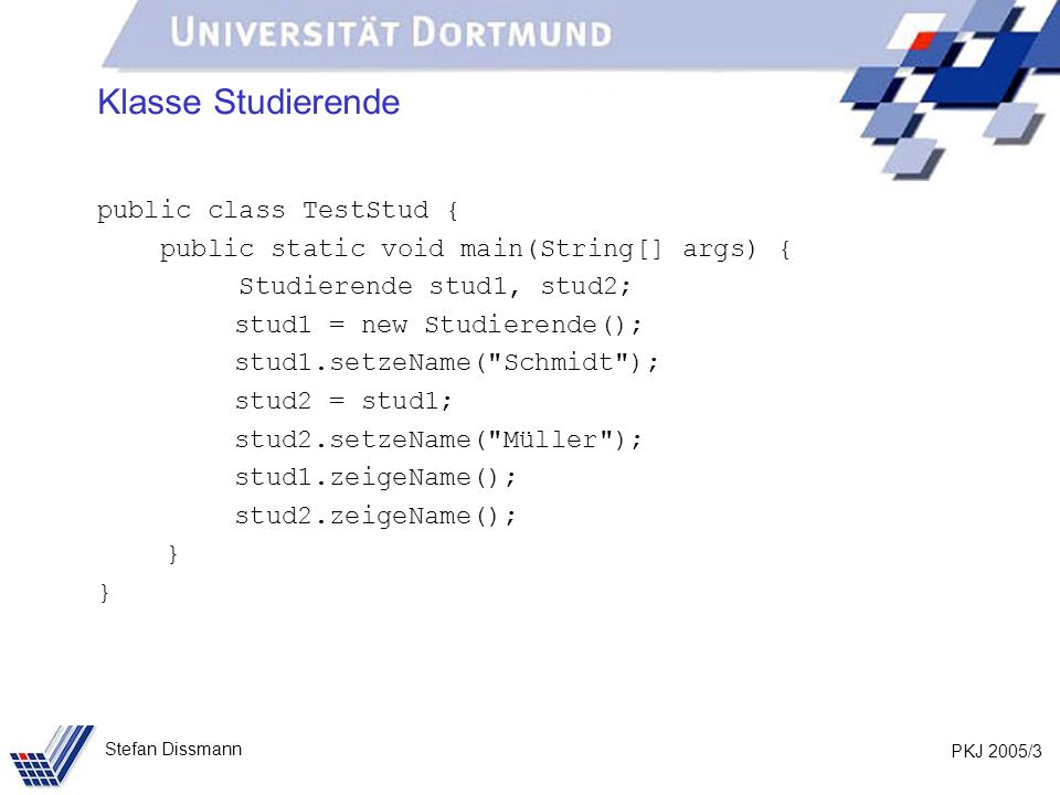 PKJ 2005/3 Stefan Dissmann Klasse Studierende public class TestStud { public static void main(String[] args) { Studierende stud1, stud2; stud1 = new Studierende(); stud1.setzeName( Schmidt ); stud2 = stud1; stud2.setzeName( Müller ); stud1.zeigeName(); stud2.zeigeName(); }