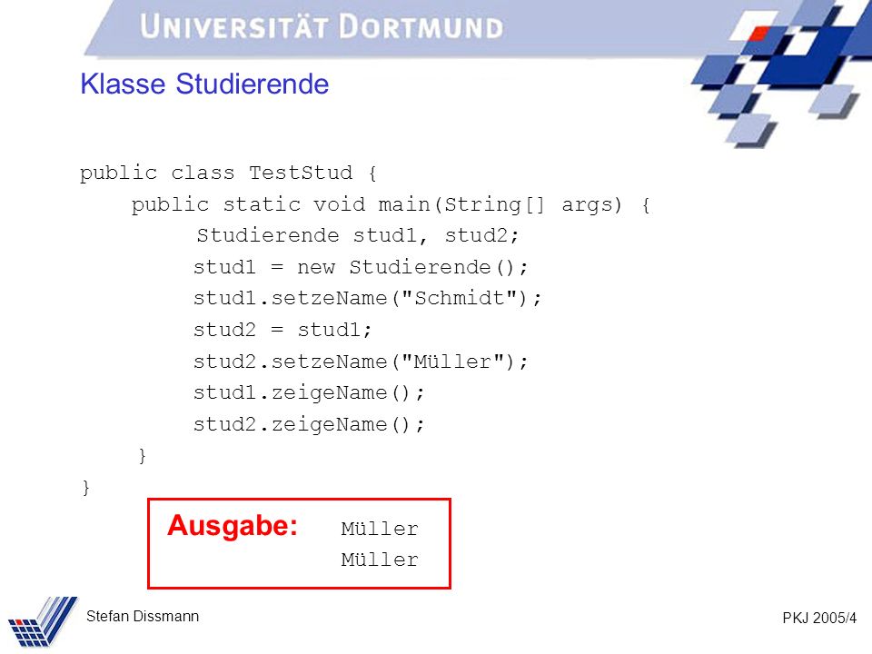 PKJ 2005/4 Stefan Dissmann Klasse Studierende public class TestStud { public static void main(String[] args) { Studierende stud1, stud2; stud1 = new Studierende(); stud1.setzeName( Schmidt ); stud2 = stud1; stud2.setzeName( Müller ); stud1.zeigeName(); stud2.zeigeName(); } Ausgabe: Müller Müller