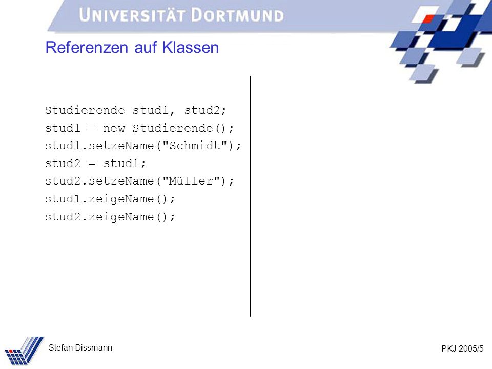 PKJ 2005/5 Stefan Dissmann Referenzen auf Klassen Studierende stud1, stud2; stud1 = new Studierende(); stud1.setzeName( Schmidt ); stud2 = stud1; stud2.setzeName( Müller ); stud1.zeigeName(); stud2.zeigeName();