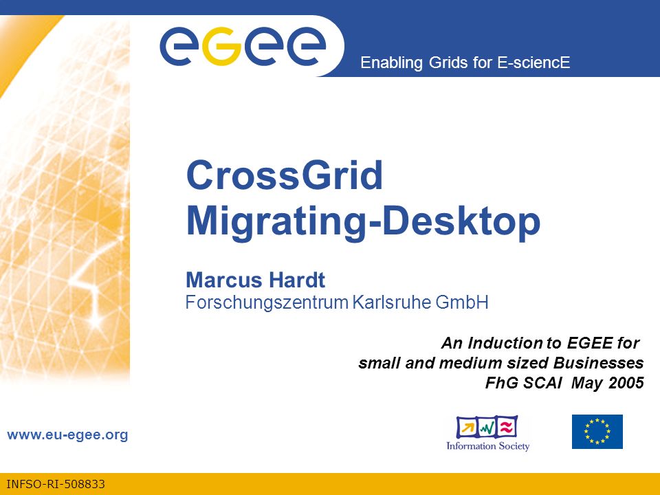 INFSO-RI Enabling Grids for E-sciencE   CrossGrid Migrating-Desktop Marcus Hardt Forschungszentrum Karlsruhe GmbH An Induction to EGEE for small and medium sized Businesses FhG SCAI May 2005