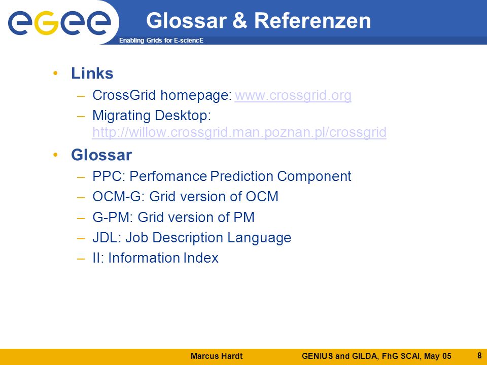 Marcus Hardt GENIUS and GILDA, FhG SCAI, May 05 Enabling Grids for E-sciencE 8 Glossar & Referenzen Links –CrossGrid homepage:   –Migrating Desktop:     Glossar –PPC: Perfomance Prediction Component –OCM-G: Grid version of OCM –G-PM: Grid version of PM –JDL: Job Description Language –II: Information Index