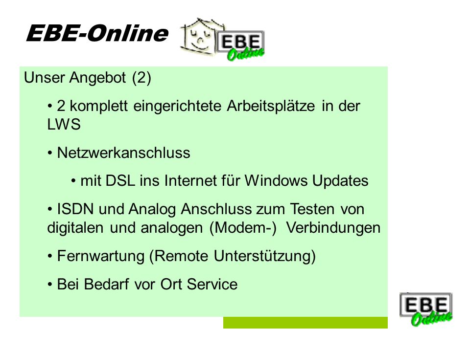 Folie 5 EBE-Online Unser Angebot (2) 2 komplett eingerichtete Arbeitsplätze in der LWS Netzwerkanschluss mit DSL ins Internet für Windows Updates ISDN und Analog Anschluss zum Testen von digitalen und analogen (Modem-) Verbindungen Fernwartung (Remote Unterstützung) Bei Bedarf vor Ort Service