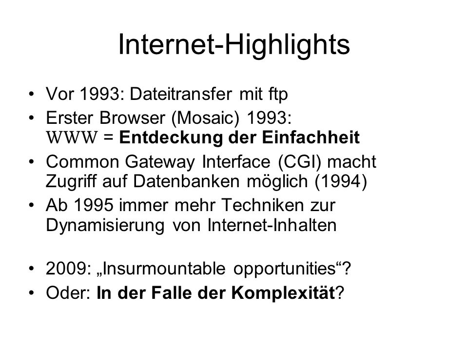 Internet-Highlights Vor 1993: Dateitransfer mit ftp Erster Browser (Mosaic) 1993: WWW = Entdeckung der Einfachheit Common Gateway Interface (CGI) macht Zugriff auf Datenbanken möglich (1994) Ab 1995 immer mehr Techniken zur Dynamisierung von Internet-Inhalten 2009: Insurmountable opportunities.