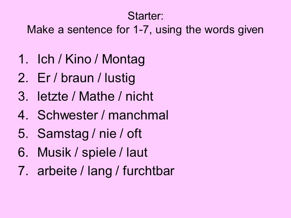 Starter: Make a sentence for 1-7, using the words given 1.Ich / Kino / Montag 2.Er / braun / lustig 3.letzte / Mathe / nicht 4.Schwester / manchmal 5.Samstag / nie / oft 6.Musik / spiele / laut 7.arbeite / lang / furchtbar